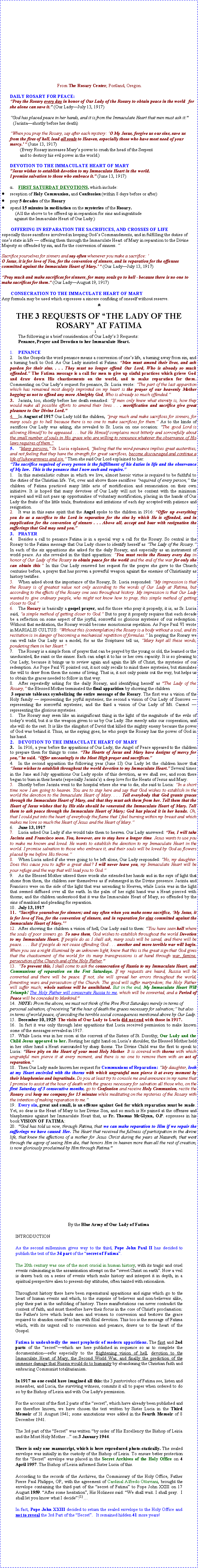 Text Box:                                                                        						     From The Rosary Center, Portland, Oregon. DAILY ROSARY FOR PEACE:Pray the Rosary every day in honor of Our Lady of the Rosary to obtain peace in the world   for she alone can save it. (Our LadyJuly 13, 1917) God has placed peace in her hands, and it is from the Immaculate Heart that men must ask it."    (Jacintashortly before her death) When you pray the Rosary, say after each mystery: O My Jesus, forgive us our sins, save us from the fires of hell, lead all souls to Heaven, especially those who have most need of your mercy.' " (June 13, 1917)                 (Every Rosary increases Marys power to crush the head of the Serpent                 and to destroy his evil power in the world.)DEVOTION TO THE IMMACULATE HEART OF MARY "Jesus wishes to establish devotion to my Immaculate Heart in the world. I promise salvation to those who embrace it." (June 13, 1917) FIRST SATURDAY DEVOTIONS, which include: reception of Holy Communion, and Confession (within 8 days before or after)pray 5 decades of the Rosaryspend 15 minutes in meditation on the mysteries of the Rosary.            (All the above to be offered up in reparation for sins and ingratitude            against the Immaculate Heart of Our Lady.)        OFFERING IN REPARATION:    THE SACRIFICES, AND CROSSES OF LIFE especially those sacrifices involved in keeping Gods Commandments, and in fulfilling the duties of ones state in life  offering them through the Immaculate Heart of Mary in reparation to the Divine Majesty so offended by sin, and for the conversion of sinners. Sacrifice yourselves for sinners and say often whenever you make a sacrifice: O Jesus, it is for love of You, for the conversion of sinners, and in reparation for the offenses committed against the Immaculate Heart of Mary.' " (Our LadyJuly 13, 1917) Pray much and make sacrifices for sinners, for many souls go to hell - because there is no one to make sacrifices for them." (Our LadyAugust 19, 1917)        CONSECRATION TO THE IMMACULATE HEART OF MARY Any formula may be used which expresses a sincere confiding of oneself without reserve.*THE 3 REQUESTS OF THE LADY OF THE ROSARY AT FATIMA	The following is a brief consideration of Our Ladys 3 Requests: 	Penance, Prayer and Devotion to her Immaculate Heart. PENANCEIn the Gospels the word penance means a conversion of ones life, a turning away from sin, and a turning back to God. As Our Lady insisted at Fatima: Men must amend their lives, and ask pardon for their sins. . . . They must no longer offend Our Lord, Who is already so much offended. The Fatima message is a call for men to give up sinful practices which grieve God and draw down His chastisements on the world, and to make reparation for them. Commenting on Our Ladys request for penance, Sr. Lucia wrote: The part of the last apparition which has remained most deeply imprinted on my heart is the prayer of our heavenly Mother begging us not to offend any more Almighty God, Who is already so much offended.Jacinta, too, shortly before her death remarked: If men only knew what eternity is, how they would make all possible efforts to amend their lives . . . mortification and sacrifice give great pleasure to Our Divine Lord."In August of 1917 Our Lady told the children, pray much and make sacrifices for sinners, for many souls go to hell because there is no one to make sacrifices for them. As to the kinds of sacrifices Our Lady was asking, she revealed to Sr. Lucia on one occasion: The good Lord is allowing Himself to be appeased . . . but He Himself complains most bitterly and sorrowfully about the small number of souls in His grace who are willing to renounce whatever the observance of His laws requires of them.Many persons, Sr. Lucia explained, feeling that the word penance implies great austerities, and not feeling that they have the strength for great sacrifices, become discouraged and continue a life of lukewarmness and sin. Then she said Our Lord explained to her: The sacrifice required of every person is the fulfillment of his duties in life and the observance of My law.  This is the penance that I now seek and require.In this materialistic culture in which we live, almost heroic virtue is required to be faithful to the duties of the Christian life. Yet, over and above those sacrifices required of every person, the children of Fatima practiced many little acts of mortification and renunciation on their own initiative. It is hoped that many devotees of Our Lady will not be content with the minimum required and will not pass up opportunities of voluntary mortification, placing in the hands of Our Lady the fruits of the little trials, frustrations and irritations of each day accepted with patience and resignation.It was in this same spirit that the Angel spoke to the children in 1916: Offer up everything you do as a sacrifice to the Lord in reparation for the sins by which He is offended, and in supplication for the conversion of sinners . . . Above all, accept and bear with resignation the sufferings that God may send you.PRAYERBesides a call to penance Fatima is in a special way a call for the Rosary. So central is the Rosary to the Fatima message that Our Lady chose to identify herself as The Lady of the Rosary. In each of the six apparitions she asked for the daily Rosary, and especially as an instrument of world peace. As she revealed in the third apparition: You must recite the Rosary every day in honor of Our Lady of the Rosary to obtain peace for the world and the end of the war for only she can obtain this. In this Our Lady renewed her request for the prayer she gave to the Church centuries before, a prayer that has proven a powerful weapon against the enemies of Christianity as history testifies.When asked about the importance of the Rosary, Sr. Lucia responded: My impression is that the Rosary is of greatest value not only according to the words of Our Lady at Fatima, but according to the effects of the Rosary one sees throughout history. My impression is that Our Lady wanted to give ordinary people, who might not know how to pray, this simple method of getting closer to God.The Rosary is basically a gospel prayer, and for those who pray it properly, it is, as Sr. Lucia said, a simple method of getting closer to God. But to pray it properly requires that each decade be a reflection on some aspect of the joyful, sorrowful or glorious mysteries of our redemption. Without that meditation, the Rosary would become monotonous repetition. As Pope Paul VI wrote in MARIALIS CULTUS: Without this (contemplation) the Rosary is a body without a soul, and its recitation is in danger of becoming a mechanical repetition of formulas. In praying the Rosary we can well take Our Lady as a model, for as the Scriptures tell us, Mary kept all these words, pondering them in her Heart.The Rosary is a simple form of prayer that can be prayed by the young or old, the learned or the uneducated, the saint or the sinner. Each can adapt it to his or her own capacity. It is so pleasing to Our Lady, because it brings us to review again and again the life of Christ, the mysteries of our redemption. As Pope Paul VI pointed out, it not only recalls to mind these mysteries, but stimulates the will to draw from them the norms of living. That is, it not only points out the way, but helps us to obtain the graces needed to follow in that way.After repeatedly asking for the daily Rosary, and identifying herself as "The Lady of the Rosary, the Blessed Mother terminated the final apparition by showing the children 3 separate tableaux symbolizing the entire message of the Rosary. The first was a vision of the Holy family  representing the joyful mysteries; the second a vision of Our Lady of Sorrows  representing the sorrowful mysteries; and the third a vision of Our Lady of Mt. Carmel  representing the glorious mysteries.The Rosary may seem like an insignificant thing in the light of the magnitude of the evils of todays world, but it is the weapon given to us by Our Lady. She merely asks our cooperation, and she will do the rest. It is like the slingshot of David that killed the mighty enemy because the power of God was behind it. Thus, as the saying goes, he who prays the Rosary has the power of God in his hand.DEVOTION TO THE IMMACULATE HEART OF MARYIn 1916, a year before the apparitions of Our Lady, the Angel of Peace appeared to the children to prepare them for things to come. The Hearts of Jesus and Mary have designs of mercy for you, he said. Offer unceasingly to the Most High prayer and sacrifices.In the second apparition the following year (June 13) Our Lady let the children know that Jesus wishes to establish throughout the world devotion to my Immaculate Heart. Several times in the June and July apparitions Our Lady spoke of this devotion, as we shall see; and soon there began to burn in their hearts (especially Jacintas) a deep love for the Hearts of Jesus and Mary.Shortly before Jacinta went to the hospital where she was to die, she said to Lucia: In a short time now I am going to heaven. You are to stay here and say that God wishes to establish in the world the devotion to the Immaculate Heart of Mary. . . . Tell everybody that God grants graces through the Immaculate Heart of Mary, and that they must ask them from her. Tell them that the Heart of Jesus wishes that by His side should be venerated the Immaculate Heart of Mary. Tell them to ask peace through the Immaculate Heart of Mary; God has placed it in her hands. Oh, that I could put into the heart of everybody the flame that I feel burning within my breast and which makes me love so much the Heart of Jesus and the Heart of Mary.June 13, 1917Lucia asked Our Lady if she would take them to heaven. Our Lady answered: Yes, I will take Jacinta and Francisco soon. You, however, are to stay here a longer time. Jesus wants to use you to make me known and loved. He wants to establish the devotion to my Immaculate Heart in the world. I promise salvation to those who embrace it, and their souls will be loved by God as flowers placed by me before His throne.When Lucia asked if she were going to be left alone, Our Lady responded: No, my daughter. Does this cause you to suffer a great deal? I will never leave you, my Immaculate Heart will be your refuge and the way that will lead you to God.As the Blessed Mother uttered these words she extended her hands and in the rays of light that shone from them, the children saw themselves as if submerged in the Divine presence. Jacinta and Francisco were on the side of the light that was ascending to Heaven, while Lucia was in the light that seemed diffused over all the earth. In the palm of her right hand was a Heart pierced with thorns; and the children understood that it was the Immaculate Heart of Mary, so offended by the sins of mankind and pleading for reparation.July 13, 1917Sacrifice yourselves for sinners; and say often when you make some sacrifice, My Jesus, it is for love of You, for the conversion of sinners, and in reparation for sins committed against the Immaculate Heart of Mary.'After showing the children a vision of hell, Our Lady said to them: You have seen hell where the souls of poor sinners go. To save them, God wishes to establish throughout the world Devotion to my Immaculate Heart. If people do as I shall ask, many souls will be saved, and there will be peace. . . . But if people do not cease offending God . . . another and more terrible war will begin. When you see a night illumined by an unknown light, know that this is the great sign that God gives that the chastisement of the world for its many transgressions is at hand through war, famine, persecution of the Church and of the Holy Father."To prevent this, I shall come to ask the consecration of Russia to my Immaculate Heart, and Communions of reparation on the Frst Saturdays. If my requests are heard, Russia will be converted and there will be peace. If not, she will spread her errors throughout the world, fomenting wars and persecution of the Church. The good will suffer martyrdom; the Holy Father will suffer much; whole nations will be annihilated. But in the end, My Immaculate Heart Will Triumph! The Holy Father will consecrate Russia to me, which will be converted, and a Period of Peace will be conceded to Mankind."NOTE: From the above, we must not think of the Five First Saturdays merely in terms of personal salvation, of receiving "at the hour of death the graces necessary for salvation; but also in terms of world peace, of avoiding the terrible social consequences mentioned above by Our Lady.December 10, 1925  The visits of Our Lady to Lucia did not end with those in 1917. In fact it was only through later apparitions that Lucia received permission to make known some of the messages revealed in 1917.While Lucia was in her room at the convent of the Sisters of St. Dorothy, Our Lady and the Child Jesus appeared to her. Resting her right hand on Lucias shoulder, the Blessed Mother held in her other hand a Heart surrounded by sharp thorns. The Divine Child was the first to speak to Lucia: Have pity on the Heart of your most Holy Mother. It is covered with thorns with which ungrateful men pierce it at every moment, and there is no one to remove them with an act of reparation.Then Our Lady made known her request for Communions of Reparation: My daughter, look at my Heart encircled with the thorns with which ungrateful men pierce it at every moment by their blasphemies and ingratitude. Do you at least try to console me and announce in my name that I promise to assist at the hour of death with the graces necessary for salvation all those who, on the first Saturday of 5 consecutive months, go to Confession and receive Holy Communion, recite the Rosary and keep me company for 15 minutes while meditating on the mysteries of the Rosary with the intention of making reparation to me. Every sin, great and small, is an offense against God for which reparation must be made. Yet, so dear is the Heart of Mary to her Divine Son, and so much is He pained at the offenses and blasphemies against her Immaculate Heart that, as Fr. Thomas McGlynn, O.P. expresses in his book VISION OF FATIMA:"God has told us now, through Fatima, that we can make reparation to Him if we repair the sufferings we have caused Her. The Heart that received the fullness of participation in the divine life, that knew the affections of a mother for Jesus Christ during the years at Nazareth, that went through the agony of seeing Him die, that honors Him in heaven more than all the rest of creation, is now gloriously proclaimed by Him through Fatima." 			              By the Blue Army of Our Lady of FatimaINTRODUCTION           As the second millennium gives way to the third, Pope John Paul II has decided to publish the text of the 3d part of the secret of Fatima. The 20th century was one of the most crucial in human history, with its tragic and cruel events culminating in the assassination attempt on the sweet Christ on earth. Now a veil is drawn back on a series of events which make history and interpret it in depth, in a spiritual perspective alien to present-day attitudes, often tainted with rationalism. Throughout history there have been supernatural apparitions and signs which go to the heart of human events and which, to the surprise of believers and non-believers alike, play their part in the unfolding of history. These manifestations can never contradict the content of faith, and must therefore have their focus in the core of Christ's proclamation: the Father's love which leads men and women to conversion and bestows the grace required to abandon oneself to him with filial devotion. This too is the message of Fatima which, with its urgent call to conversion and penance, draws us to the heart of the Gospel. Fatima is undoubtedly the most prophetic of modern apparitions. The first and 2nd parts of the secretwhich are here published in sequence so as to complete the documentationrefer especially to the frightening vision of hell, devotion to the Immaculate Heart of Mary, the Second World War, and finally the prediction of the immense damage that Russia would do to humanity by abandoning the Christian faith and embracing Communist totalitarianism. In 1917 no one could have imagined all this: the 3 pastorinhos of Fatima see, listen and remember, and Lucia, the surviving witness, commits it all to paper when ordered to do so by the Bishop of Leiria and with Our Lady's permission. For the account of the first 2 parts of the secret, which have already been published and are therefore known, we have chosen the text written by Sister Lucia in the Third Memoir of 31 August 1941; some annotations were added in the Fourth Memoir of 8 December 1941. The 3rd part of the Secret was written by order of His Excellency the Bishop of Leiria and the Most Holy Mother ... on 3 January 1944. There is only one manuscript, which is here reproduced photo-statically. The sealed envelope was initially in the custody of the Bishop of Leiria. To ensure better protection for the Secret envelope was placed in the Secret Archives of the Holy Office on 4 April 1957. The Bishop of Leiria informed Sister Lucia of this. According to the records of the Archives, the Commissary of the Holy Office, Father Pierre Paul Philippe, OP, with the agreement of Cardinal Alfredo Ottaviani, brought the envelope containing the third part of the secret of Fatima to Pope John XXIII on 17 August 1959. After some hesitation, His Holiness said: We shall wait. I shall pray.  I shall let you know what I decide.(1) In fact, Pope John XXIII decided to return the sealed envelope to the Holy Office and not to reveal the 3rd Part of the Secret.   It remained hidden 41 more years!